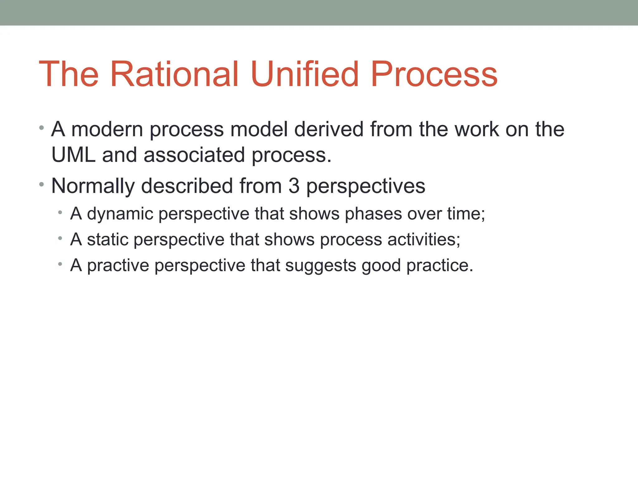 The Rational Unified Process
• A modern process model derived from the work on the
UML and associated process.
• Normally described from 3 perspectives
• A dynamic perspective that shows phases over time;
• A static perspective that shows process activities;
• A practive perspective that suggests good practice.
 