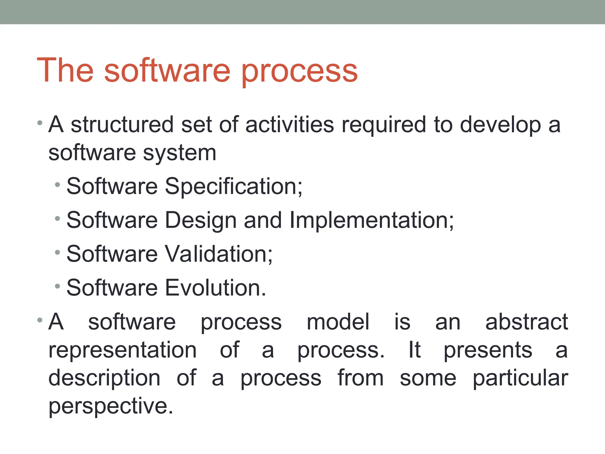 The software process
• A structured set of activities required to develop a
software system
• Software Specification;
• Software Design and Implementation;
• Software Validation;
• Software Evolution.
• A software process model is an abstract
representation of a process. It presents a
description of a process from some particular
perspective.
 