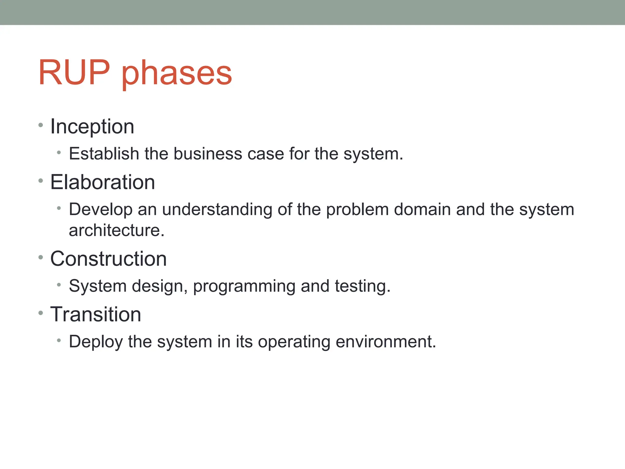 RUP phases
• Inception
• Establish the business case for the system.
• Elaboration
• Develop an understanding of the problem domain and the system
architecture.
• Construction
• System design, programming and testing.
• Transition
• Deploy the system in its operating environment.
 