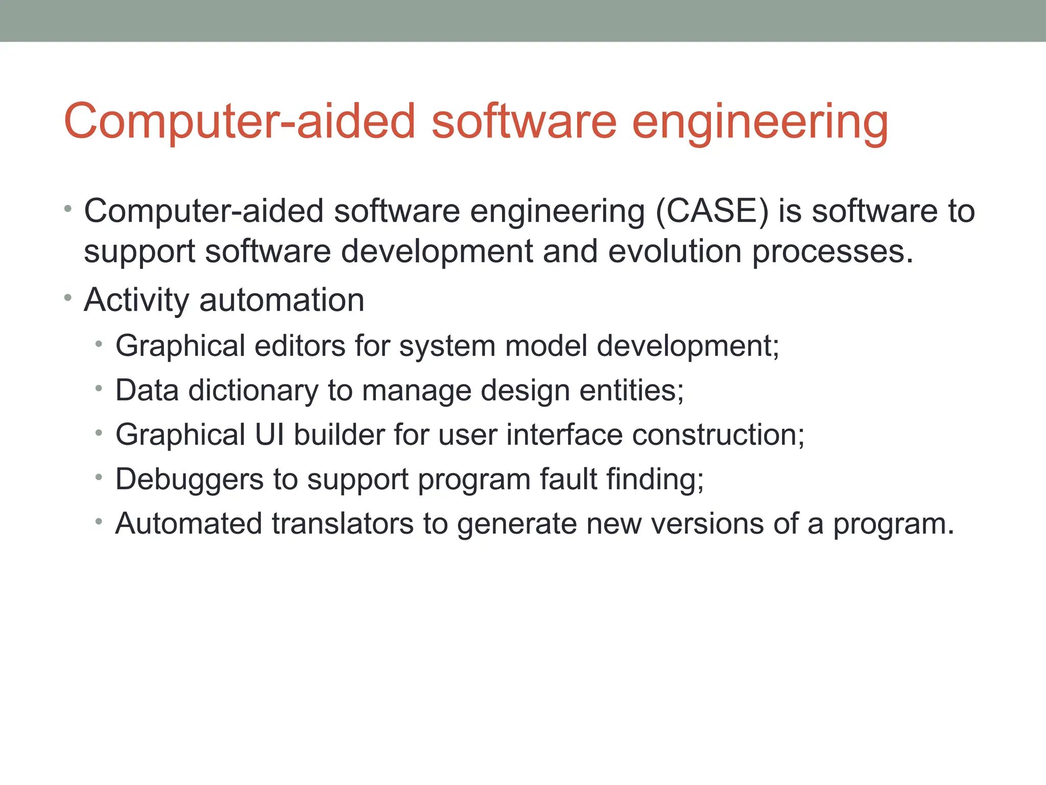 Computer-aided software engineering
• Computer-aided software engineering (CASE) is software to
support software development and evolution processes.
• Activity automation
• Graphical editors for system model development;
• Data dictionary to manage design entities;
• Graphical UI builder for user interface construction;
• Debuggers to support program fault finding;
• Automated translators to generate new versions of a program.
 