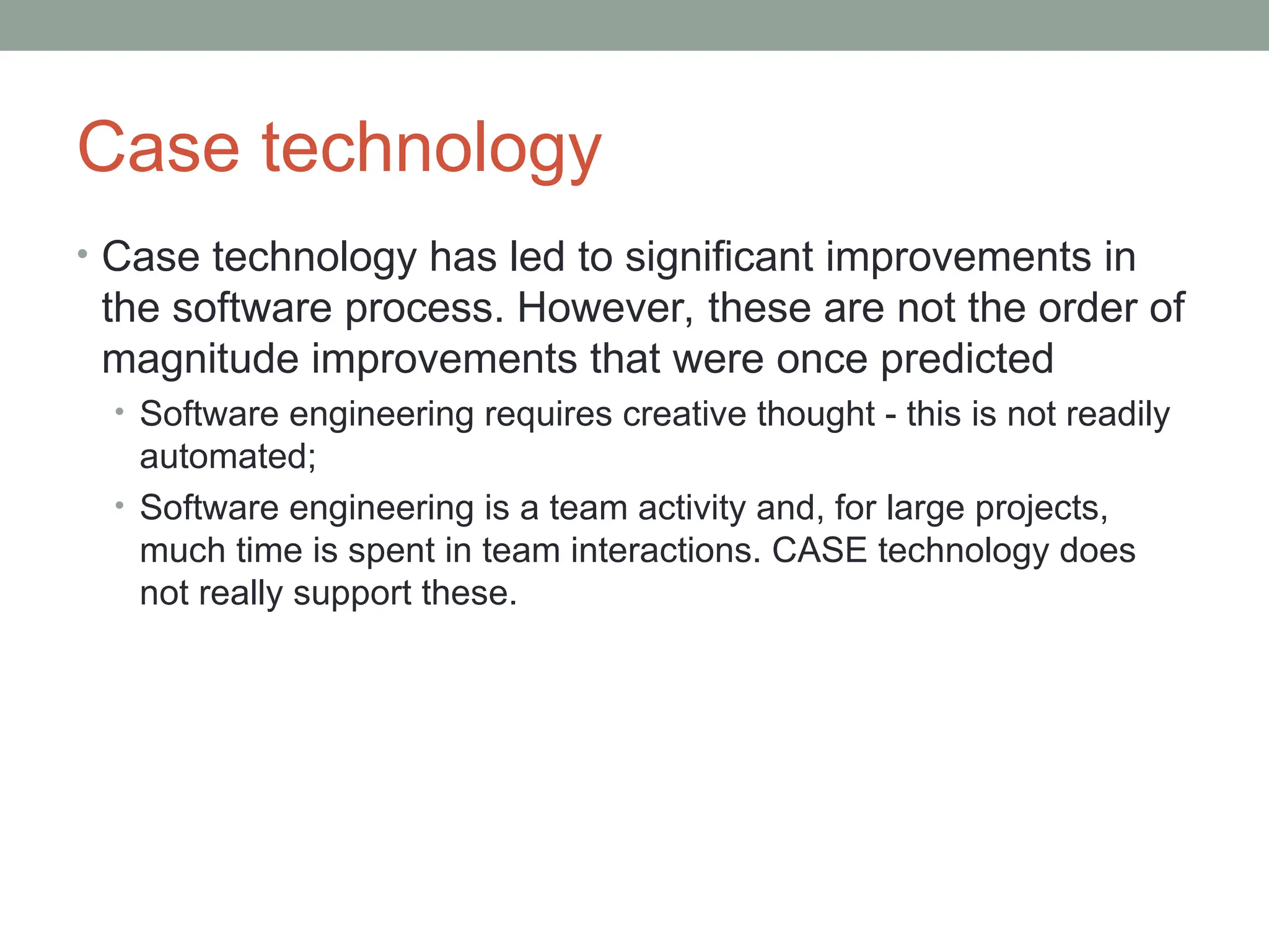 Case technology
• Case technology has led to significant improvements in
the software process. However, these are not the order of
magnitude improvements that were once predicted
• Software engineering requires creative thought - this is not readily
automated;
• Software engineering is a team activity and, for large projects,
much time is spent in team interactions. CASE technology does
not really support these.
 