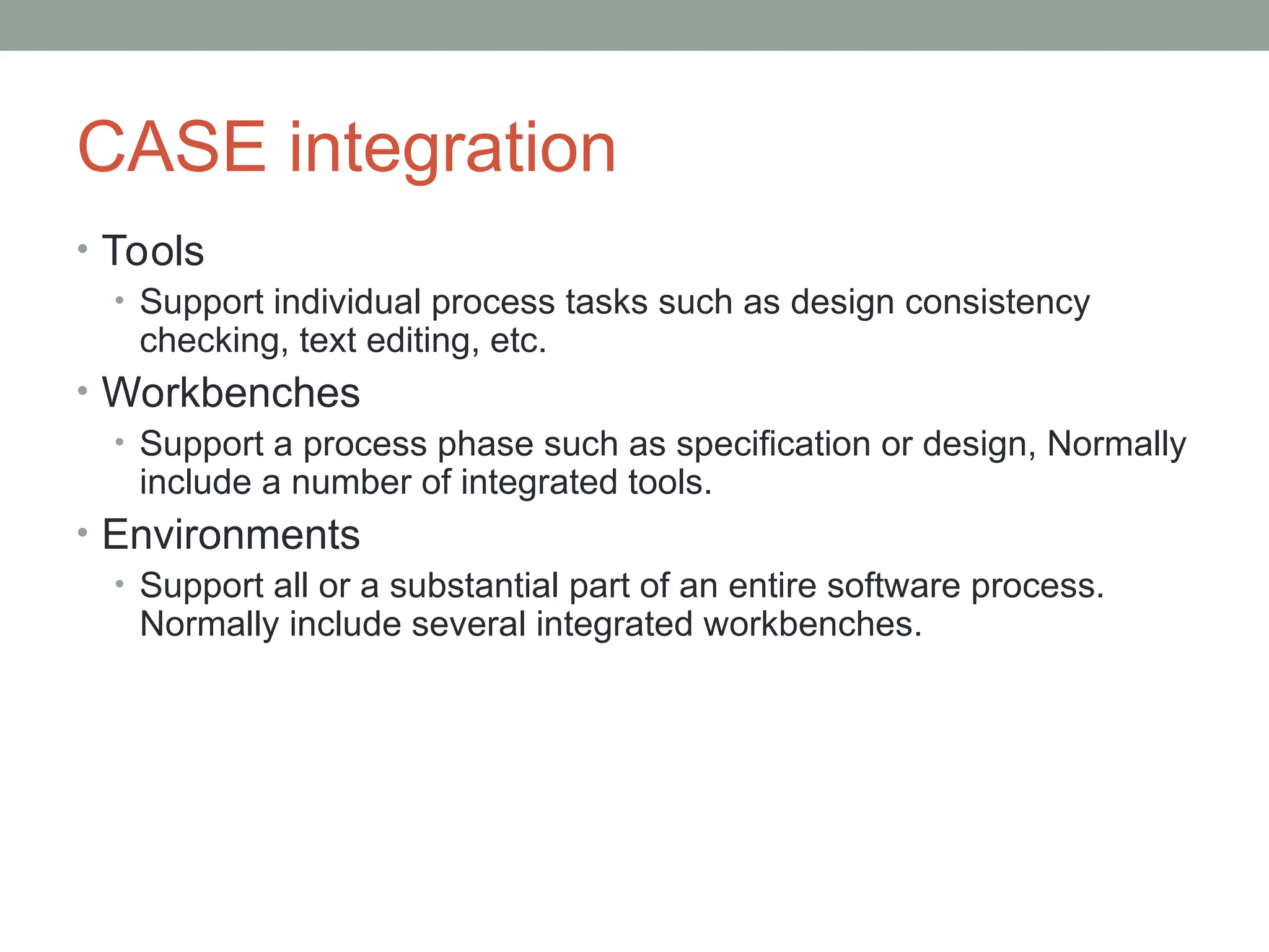 CASE integration
• Tools
• Support individual process tasks such as design consistency
checking, text editing, etc.
• Workbenches
• Support a process phase such as specification or design, Normally
include a number of integrated tools.
• Environments
• Support all or a substantial part of an entire software process.
Normally include several integrated workbenches.
 