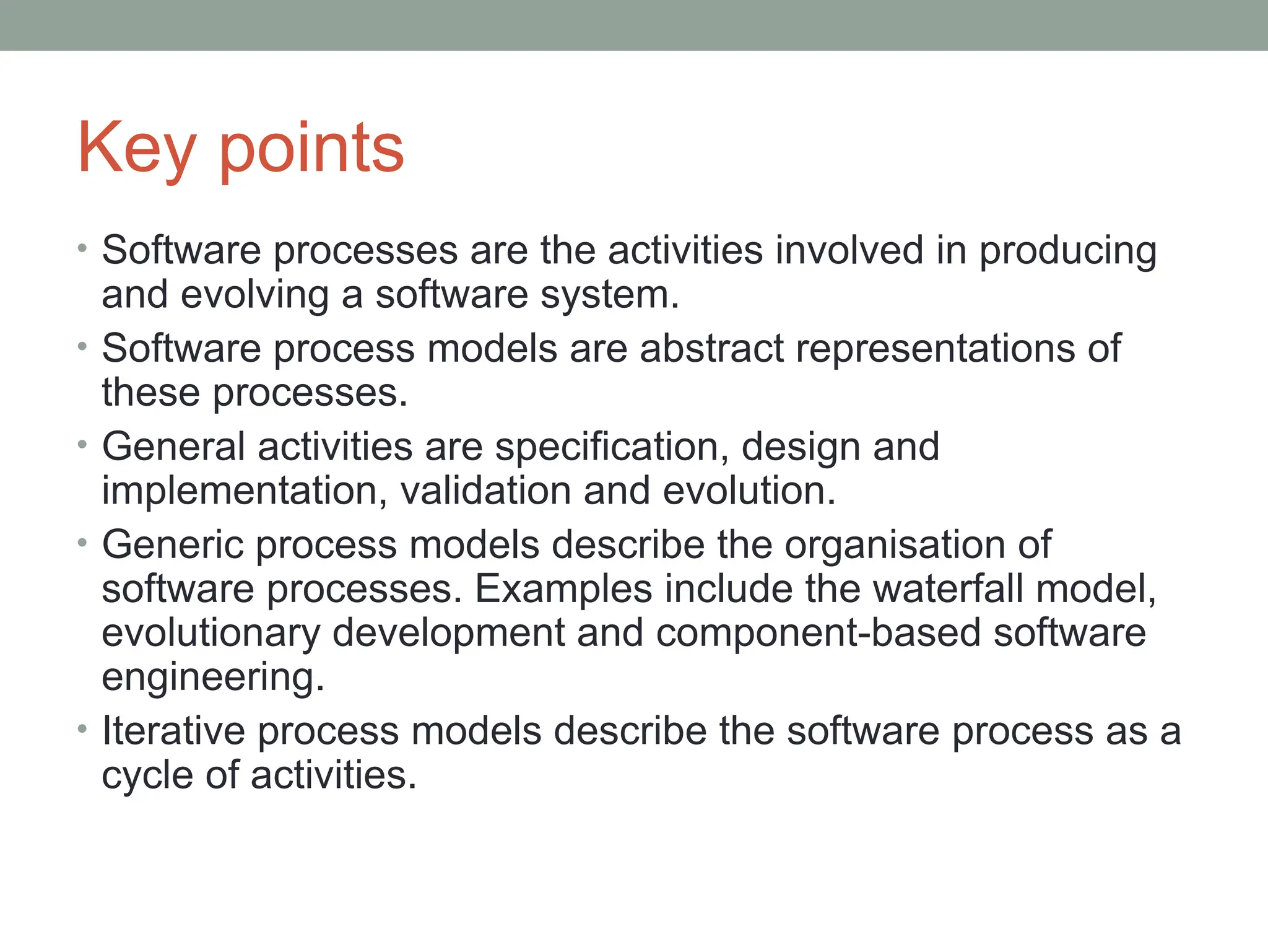 Key points
• Software processes are the activities involved in producing
and evolving a software system.
• Software process models are abstract representations of
these processes.
• General activities are specification, design and
implementation, validation and evolution.
• Generic process models describe the organisation of
software processes. Examples include the waterfall model,
evolutionary development and component-based software
engineering.
• Iterative process models describe the software process as a
cycle of activities.
 