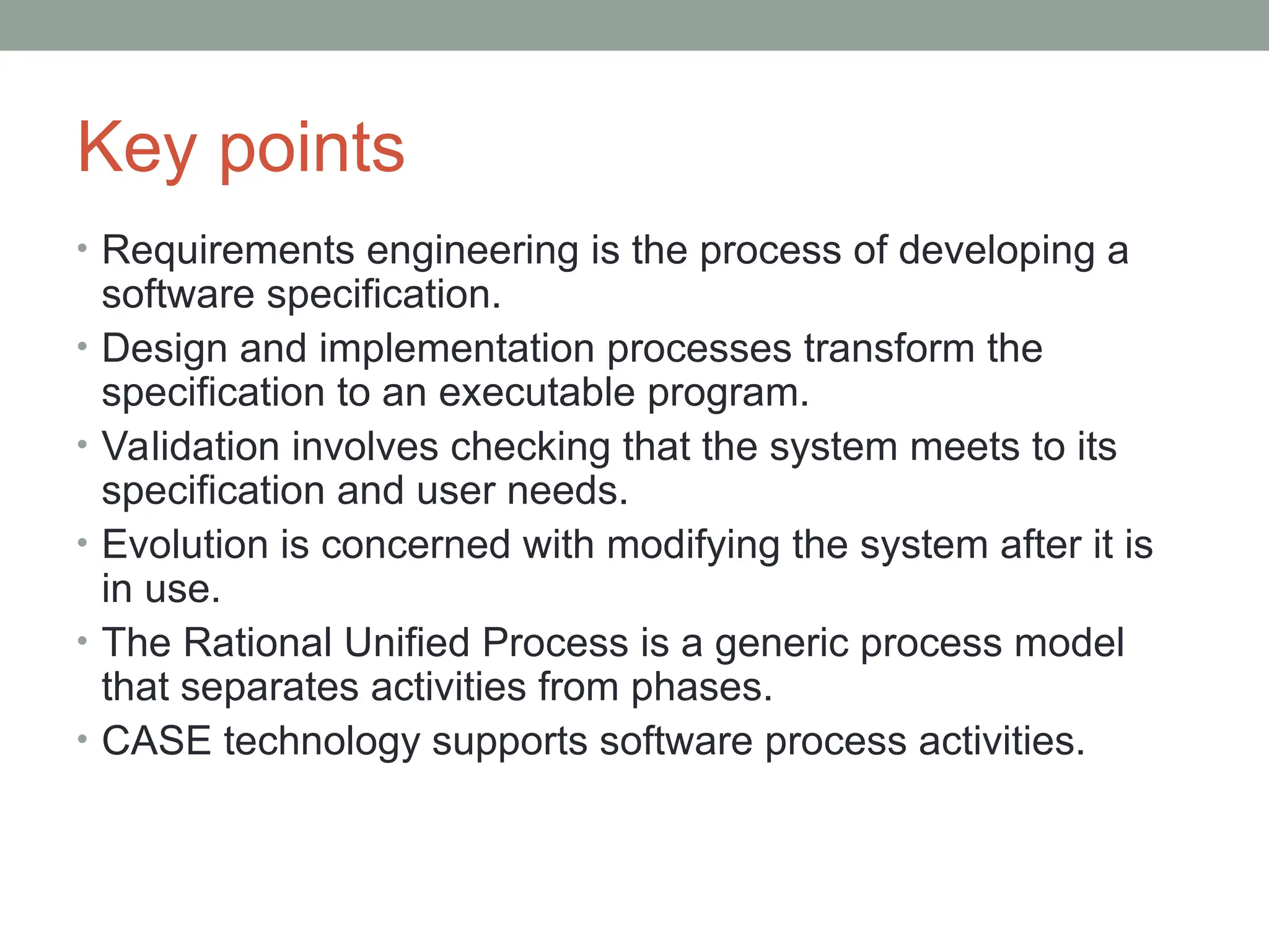 Key points
• Requirements engineering is the process of developing a
software specification.
• Design and implementation processes transform the
specification to an executable program.
• Validation involves checking that the system meets to its
specification and user needs.
• Evolution is concerned with modifying the system after it is
in use.
• The Rational Unified Process is a generic process model
that separates activities from phases.
• CASE technology supports software process activities.
 