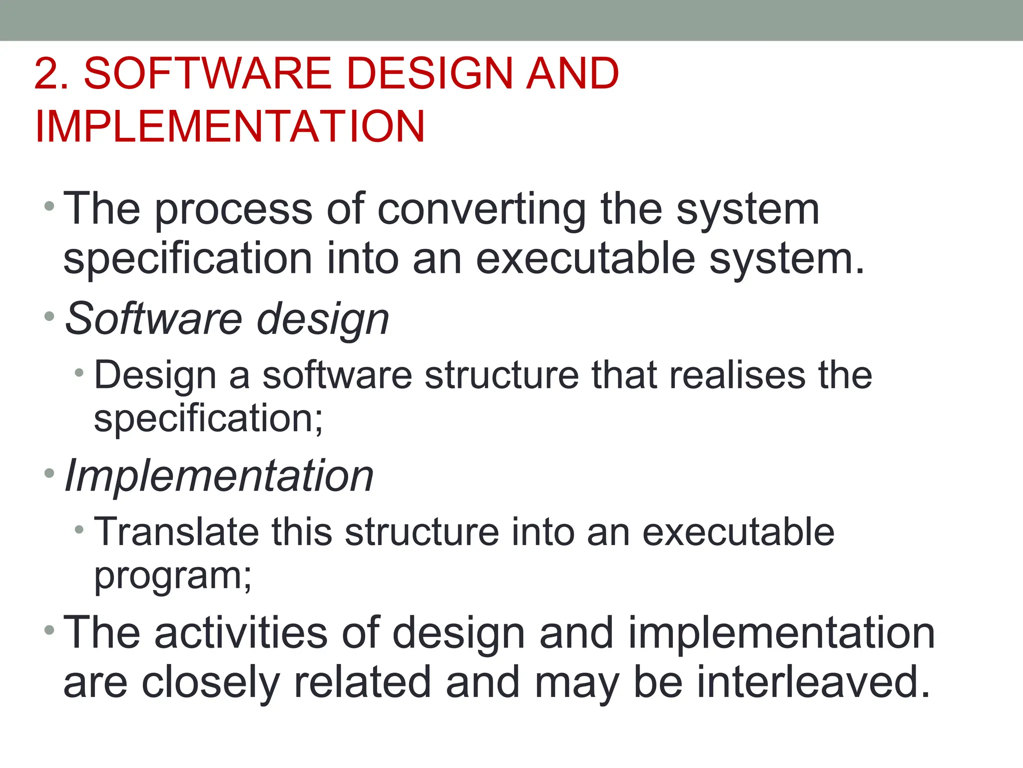 2. SOFTWARE DESIGN AND
IMPLEMENTATION
• The process of converting the system
specification into an executable system.
• Software design
• Design a software structure that realises the
specification;
• Implementation
• Translate this structure into an executable
program;
• The activities of design and implementation
are closely related and may be interleaved.
 