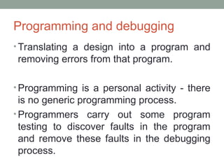 Programming and debugging
• Translating a design into a program and
removing errors from that program.
• Programming is a personal activity - there
is no generic programming process.
• Programmers carry out some program
testing to discover faults in the program
and remove these faults in the debugging
process.
 