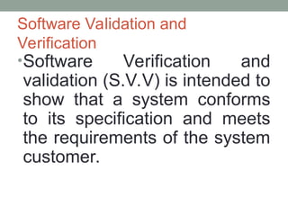 Software Validation and
Verification
•Software Verification and
validation (S.V.V) is intended to
show that a system conforms
to its specification and meets
the requirements of the system
customer.
 