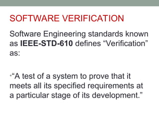 SOFTWARE VERIFICATION
Software Engineering standards known
as IEEE-STD-610 defines “Verification”
as:
•“A test of a system to prove that it
meets all its specified requirements at
a particular stage of its development.”
 