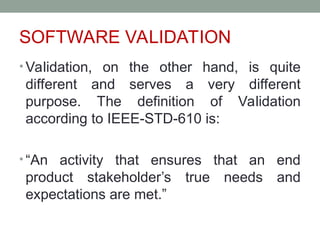 SOFTWARE VALIDATION
• Validation, on the other hand, is quite
different and serves a very different
purpose. The definition of Validation
according to IEEE-STD-610 is:
• “An activity that ensures that an end
product stakeholder’s true needs and
expectations are met.”
 