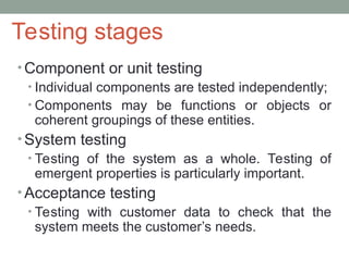 Testing stages
• Component or unit testing
• Individual components are tested independently;
• Components may be functions or objects or
coherent groupings of these entities.
• System testing
• Testing of the system as a whole. Testing of
emergent properties is particularly important.
• Acceptance testing
• Testing with customer data to check that the
system meets the customer’s needs.
 