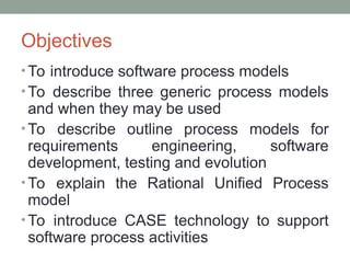 Objectives
• To introduce software process models
• To describe three generic process models
and when they may be used
• To describe outline process models for
requirements engineering, software
development, testing and evolution
• To explain the Rational Unified Process
model
• To introduce CASE technology to support
software process activities
 