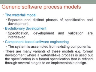 Generic software process models
• The waterfall model
• Separate and distinct phases of specification and
development.
• Evolutionary development
• Specification, development and validation are
interleaved.
• Component-based software engineering
• The system is assembled from existing components.
• There are many variants of these models e.g. formal
development where a waterfall-like process is used but
the specification is a formal specification that is refined
through several stages to an implementable design.
 