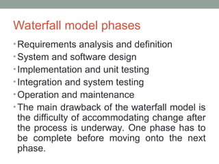Waterfall model phases
• Requirements analysis and definition
• System and software design
• Implementation and unit testing
• Integration and system testing
• Operation and maintenance
• The main drawback of the waterfall model is
the difficulty of accommodating change after
the process is underway. One phase has to
be complete before moving onto the next
phase.
 