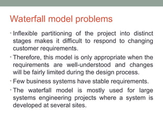 Waterfall model problems
• Inflexible partitioning of the project into distinct
stages makes it difficult to respond to changing
customer requirements.
• Therefore, this model is only appropriate when the
requirements are well-understood and changes
will be fairly limited during the design process.
• Few business systems have stable requirements.
• The waterfall model is mostly used for large
systems engineering projects where a system is
developed at several sites.
 