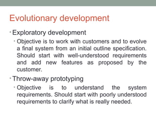 Evolutionary development
• Exploratory development
• Objective is to work with customers and to evolve
a final system from an initial outline specification.
Should start with well-understood requirements
and add new features as proposed by the
customer.
• Throw-away prototyping
• Objective is to understand the system
requirements. Should start with poorly understood
requirements to clarify what is really needed.
 