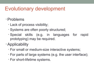 Evolutionary development
• Problems
• Lack of process visibility;
• Systems are often poorly structured;
• Special skills (e.g. in languages for rapid
prototyping) may be required.
• Applicability
• For small or medium-size interactive systems;
• For parts of large systems (e.g. the user interface);
• For short-lifetime systems.
 