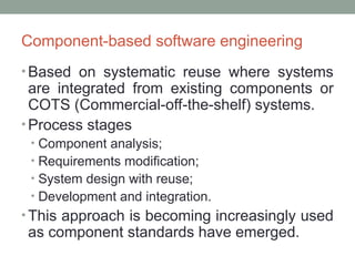 Component-based software engineering
• Based on systematic reuse where systems
are integrated from existing components or
COTS (Commercial-off-the-shelf) systems.
• Process stages
• Component analysis;
• Requirements modification;
• System design with reuse;
• Development and integration.
• This approach is becoming increasingly used
as component standards have emerged.
 