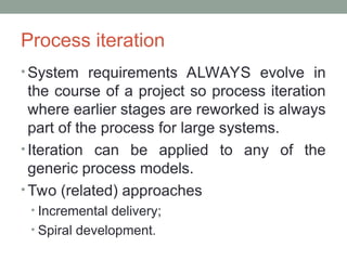 Process iteration
• System requirements ALWAYS evolve in
the course of a project so process iteration
where earlier stages are reworked is always
part of the process for large systems.
• Iteration can be applied to any of the
generic process models.
• Two (related) approaches
• Incremental delivery;
• Spiral development.
 
