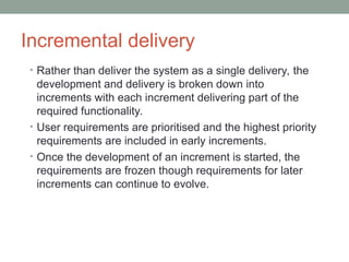 Incremental delivery
• Rather than deliver the system as a single delivery, the
development and delivery is broken down into
increments with each increment delivering part of the
required functionality.
• User requirements are prioritised and the highest priority
requirements are included in early increments.
• Once the development of an increment is started, the
requirements are frozen though requirements for later
increments can continue to evolve.
 