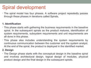 Spiral development
• The spiral model has four phases. A software project repeatedly passes
through these phases in iterations called Spirals.
1. Identification
• This phase starts with gathering the business requirements in the baseline
spiral. In the subsequent spirals as the product matures, identification of
system requirements, subsystem requirements and unit requirements are
all done in this phase.
• This phase also includes understanding the system requirements by
continuous communication between the customer and the system analyst.
At the end of the spiral, the product is deployed in the identified market.
2. Design
• The Design phase starts with the conceptual design in the baseline spiral
and involves architectural design, logical design of modules, physical
product design and the final design in the subsequent spirals.
 