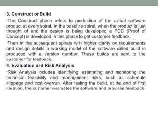 3. Construct or Build
•The Construct phase refers to production of the actual software
product at every spiral. In the baseline spiral, when the product is just
thought of and the design is being developed a POC (Proof of
Concept) is developed in this phase to get customer feedback.
•Then in the subsequent spirals with higher clarity on requirements
and design details a working model of the software called build is
produced with a version number. These builds are sent to the
customer for feedback.
4. Evaluation and Risk Analysis
•Risk Analysis includes identifying, estimating and monitoring the
technical feasibility and management risks, such as schedule
slippage and cost overrun. After testing the build, at the end of first
iteration, the customer evaluates the software and provides feedback
 