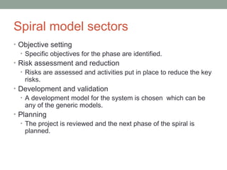 Spiral model sectors
• Objective setting
• Specific objectives for the phase are identified.
• Risk assessment and reduction
• Risks are assessed and activities put in place to reduce the key
risks.
• Development and validation
• A development model for the system is chosen which can be
any of the generic models.
• Planning
• The project is reviewed and the next phase of the spiral is
planned.
 