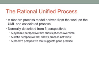 The Rational Unified Process
• A modern process model derived from the work on the
UML and associated process.
• Normally described from 3 perspectives
• A dynamic perspective that shows phases over time;
• A static perspective that shows process activities;
• A practive perspective that suggests good practice.
 