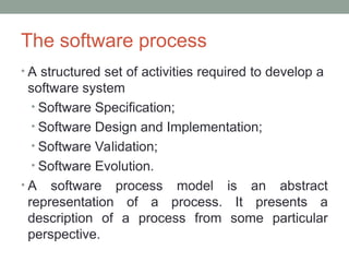 The software process
• A structured set of activities required to develop a
software system
• Software Specification;
• Software Design and Implementation;
• Software Validation;
• Software Evolution.
• A software process model is an abstract
representation of a process. It presents a
description of a process from some particular
perspective.
 