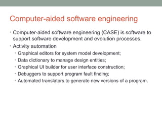 Computer-aided software engineering
• Computer-aided software engineering (CASE) is software to
support software development and evolution processes.
• Activity automation
• Graphical editors for system model development;
• Data dictionary to manage design entities;
• Graphical UI builder for user interface construction;
• Debuggers to support program fault finding;
• Automated translators to generate new versions of a program.
 