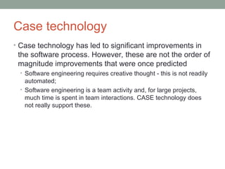 Case technology
• Case technology has led to significant improvements in
the software process. However, these are not the order of
magnitude improvements that were once predicted
• Software engineering requires creative thought - this is not readily
automated;
• Software engineering is a team activity and, for large projects,
much time is spent in team interactions. CASE technology does
not really support these.
 