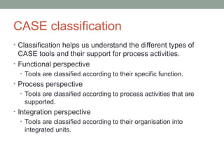 CASE classification
• Classification helps us understand the different types of
CASE tools and their support for process activities.
• Functional perspective
• Tools are classified according to their specific function.
• Process perspective
• Tools are classified according to process activities that are
supported.
• Integration perspective
• Tools are classified according to their organisation into
integrated units.
 