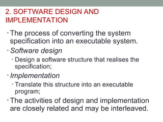 2. SOFTWARE DESIGN AND
IMPLEMENTATION
• The process of converting the system
specification into an executable system.
• Software design
• Design a software structure that realises the
specification;
• Implementation
• Translate this structure into an executable
program;
• The activities of design and implementation
are closely related and may be interleaved.
 
