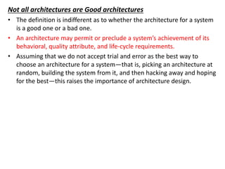 Not all architectures are Good architectures
• The definition is indifferent as to whether the architecture for a system
is a good one or a bad one.
• An architecture may permit or preclude a system’s achievement of its
behavioral, quality attribute, and life-cycle requirements.
• Assuming that we do not accept trial and error as the best way to
choose an architecture for a system—that is, picking an architecture at
random, building the system from it, and then hacking away and hoping
for the best—this raises the importance of architecture design.
 