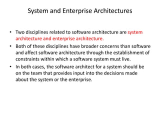 System and Enterprise Architectures
• Two disciplines related to software architecture are system
architecture and enterprise architecture.
• Both of these disciplines have broader concerns than software
and affect software architecture through the establishment of
constraints within which a software system must live.
• In both cases, the software architect for a system should be
on the team that provides input into the decisions made
about the system or the enterprise.
 