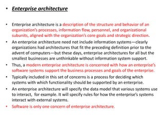• Enterprise architecture
• Enterprise architecture is a description of the structure and behavior of an
organization’s processes, information flow, personnel, and organizational
subunits, aligned with the organization’s core goals and strategic direction.
• An enterprise architecture need not include information systems—clearly
organizations had architectures that fit the preceding definition prior to the
advent of computers—but these days, enterprise architectures for all but the
smallest businesses are unthinkable without information system support.
• Thus, a modern enterprise architecture is concerned with how an enterprise’s
software systems support the business processes and goals of the enterprise.
• Typically included in this set of concerns is a process for deciding which
systems with which functionality should be supported by an enterprise.
• An enterprise architecture will specify the data model that various systems use
to interact, for example. It will specify rules for how the enterprise’s systems
interact with external systems.
• Software is only one concern of enterprise architecture.
 