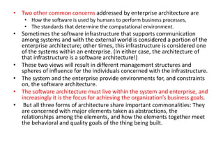• Two other common concerns addressed by enterprise architecture are
• How the software is used by humans to perform business processes,
• The standards that determine the computational environment.
• Sometimes the software infrastructure that supports communication
among systems and with the external world is considered a portion of the
enterprise architecture; other times, this infrastructure is considered one
of the systems within an enterprise. (In either case, the architecture of
that infrastructure is a software architecture!)
• These two views will result in different management structures and
spheres of influence for the individuals concerned with the infrastructure.
• The system and the enterprise provide environments for, and constraints
on, the software architecture.
• The software architecture must live within the system and enterprise, and
increasingly it is the focus for achieving the organization’s business goals.
• But all three forms of architecture share important commonalities: They
are concerned with major elements taken as abstractions, the
relationships among the elements, and how the elements together meet
the behavioral and quality goals of the thing being built.
 