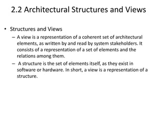 2.2 Architectural Structures and Views
• Structures and Views
– A view is a representation of a coherent set of architectural
elements, as written by and read by system stakeholders. It
consists of a representation of a set of elements and the
relations among them.
– A structure is the set of elements itself, as they exist in
software or hardware. In short, a view is a representation of a
structure.
 
