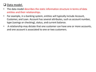  Data model.
• The data model describes the static information structure in terms of data
entities and their relationships.
• For example, in a banking system, entities will typically include Account,
Customer, and Loan. Account has several attributes, such as account number,
type (savings or checking), status, and current balance.
• A relationship may dictate that one customer can have one or more accounts,
and one account is associated to one or two customers.
 