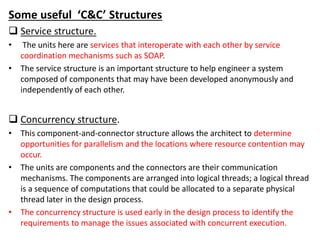 Some useful ‘C&C’ Structures
 Service structure.
• The units here are services that interoperate with each other by service
coordination mechanisms such as SOAP.
• The service structure is an important structure to help engineer a system
composed of components that may have been developed anonymously and
independently of each other.
 Concurrency structure.
• This component-and-connector structure allows the architect to determine
opportunities for parallelism and the locations where resource contention may
occur.
• The units are components and the connectors are their communication
mechanisms. The components are arranged into logical threads; a logical thread
is a sequence of computations that could be allocated to a separate physical
thread later in the design process.
• The concurrency structure is used early in the design process to identify the
requirements to manage the issues associated with concurrent execution.
 