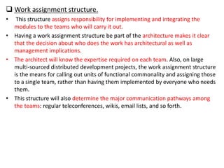  Work assignment structure.
• This structure assigns responsibility for implementing and integrating the
modules to the teams who will carry it out.
• Having a work assignment structure be part of the architecture makes it clear
that the decision about who does the work has architectural as well as
management implications.
• The architect will know the expertise required on each team. Also, on large
multi-sourced distributed development projects, the work assignment structure
is the means for calling out units of functional commonality and assigning those
to a single team, rather than having them implemented by everyone who needs
them.
• This structure will also determine the major communication pathways among
the teams: regular teleconferences, wikis, email lists, and so forth.
 