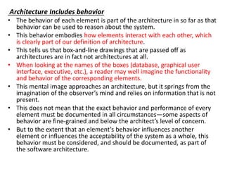Architecture Includes behavior
• The behavior of each element is part of the architecture in so far as that
behavior can be used to reason about the system.
• This behavior embodies how elements interact with each other, which
is clearly part of our definition of architecture.
• This tells us that box-and-line drawings that are passed off as
architectures are in fact not architectures at all.
• When looking at the names of the boxes (database, graphical user
interface, executive, etc.), a reader may well imagine the functionality
and behavior of the corresponding elements.
• This mental image approaches an architecture, but it springs from the
imagination of the observer’s mind and relies on information that is not
present.
• This does not mean that the exact behavior and performance of every
element must be documented in all circumstances—some aspects of
behavior are fine-grained and below the architect’s level of concern.
• But to the extent that an element’s behavior influences another
element or influences the acceptability of the system as a whole, this
behavior must be considered, and should be documented, as part of
the software architecture.
 