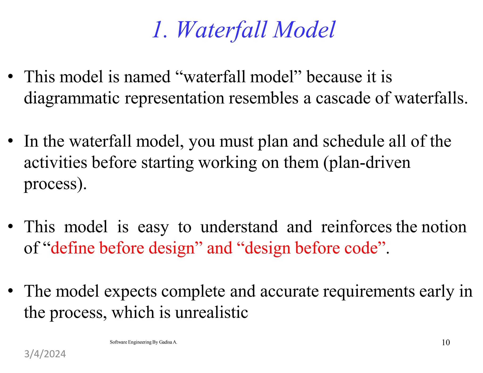 10
Software Engineering By Gadisa A.
1. Waterfall Model
• This model is named “waterfall model” because it is
diagrammatic representation resembles a cascade of waterfalls.
• In the waterfall model, you must plan and schedule all of the
activities before starting working on them (plan-driven
process).
• This model is easy to understand and reinforces the notion
of “define before design” and “design before code”.
• The model expects complete and accurate requirements early in
the process, which is unrealistic
3/4/2024
 