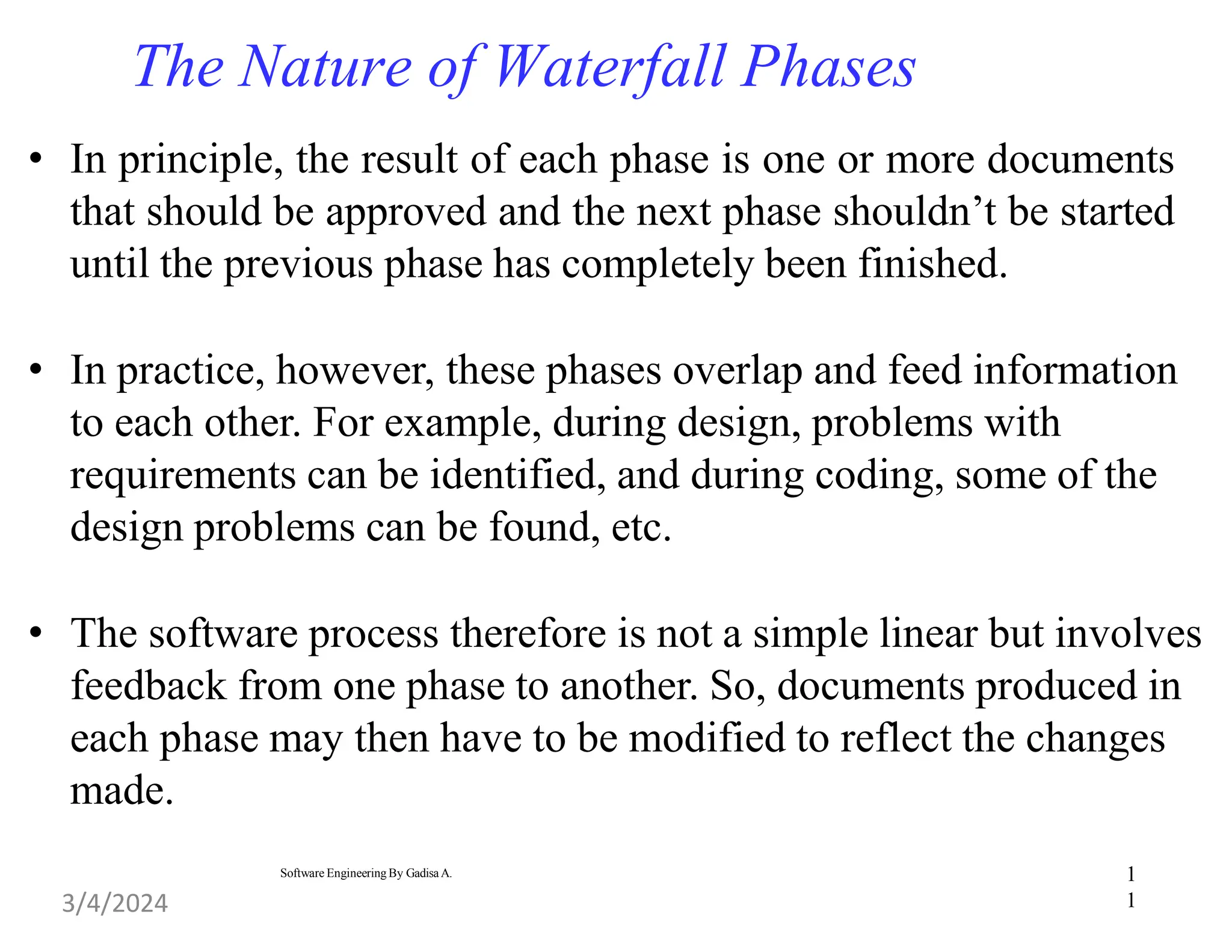 1
1
Software Engineering By Gadisa A.
The Nature of Waterfall Phases
• In principle, the result of each phase is one or more documents
that should be approved and the next phase shouldn’t be started
until the previous phase has completely been finished.
• In practice, however, these phases overlap and feed information
to each other. For example, during design, problems with
requirements can be identified, and during coding, some of the
design problems can be found, etc.
• The software process therefore is not a simple linear but involves
feedback from one phase to another. So, documents produced in
each phase may then have to be modified to reflect the changes
made.
3/4/2024
 