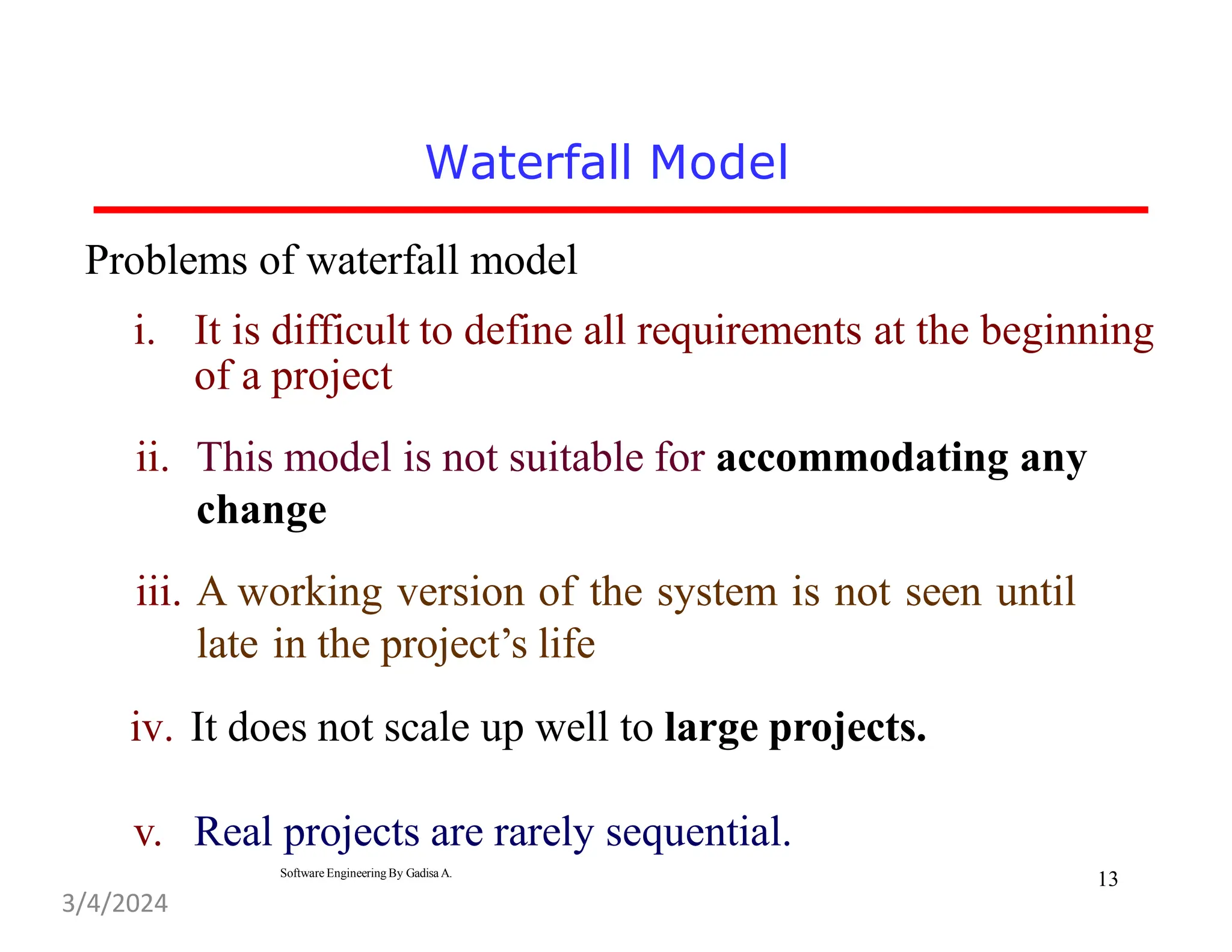 Problems of waterfall model
i. It is difficult to define all requirements at the beginning
of a project
ii. This model is not suitable for accommodating any
change
iii. A working version of the system is not seen until
late in the project’s life
iv. It does not scale up well to large projects.
v. Real projects are rarely sequential.
Software Engineering By Gadisa A.
Waterfall Model
13
3/4/2024
 