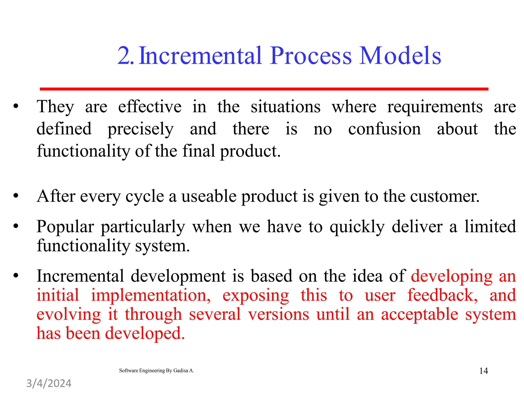2.Incremental Process Models
• They are effective in the situations where requirements are
defined precisely and there is no confusion about the
functionality of the final product.
• After every cycle a useable product is given to the customer.
• Popular particularly when we have to quickly deliver a limited
functionality system.
• Incremental development is based on the idea of developing an
initial implementation, exposing this to user feedback, and
evolving it through several versions until an acceptable system
has been developed.
14
Software Engineering By Gadisa A.
3/4/2024
 