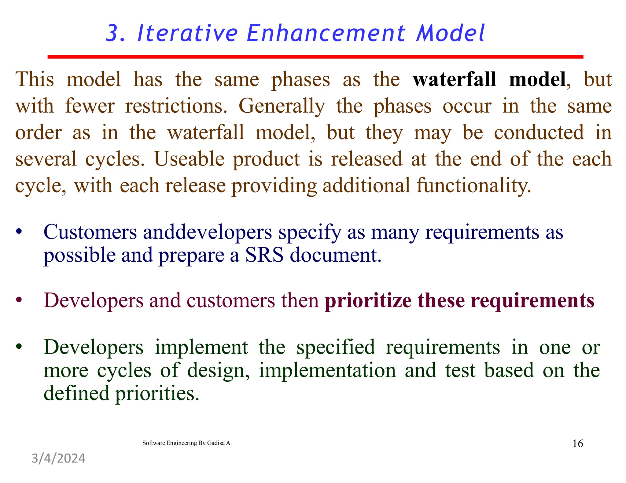 3. Iterative Enhancement Model
This model has the same phases as the waterfall model, but
with fewer restrictions. Generally the phases occur in the same
order as in the waterfall model, but they may be conducted in
several cycles. Useable product is released at the end of the each
cycle, with each release providing additional functionality.
• Customers anddevelopers specify as many requirements as
possible and prepare a SRS document.
• Developers and customers then prioritize these requirements
• Developers implement the specified requirements in one or
more cycles of design, implementation and test based on the
defined priorities.
16
Software Engineering By Gadisa A.
3/4/2024
 