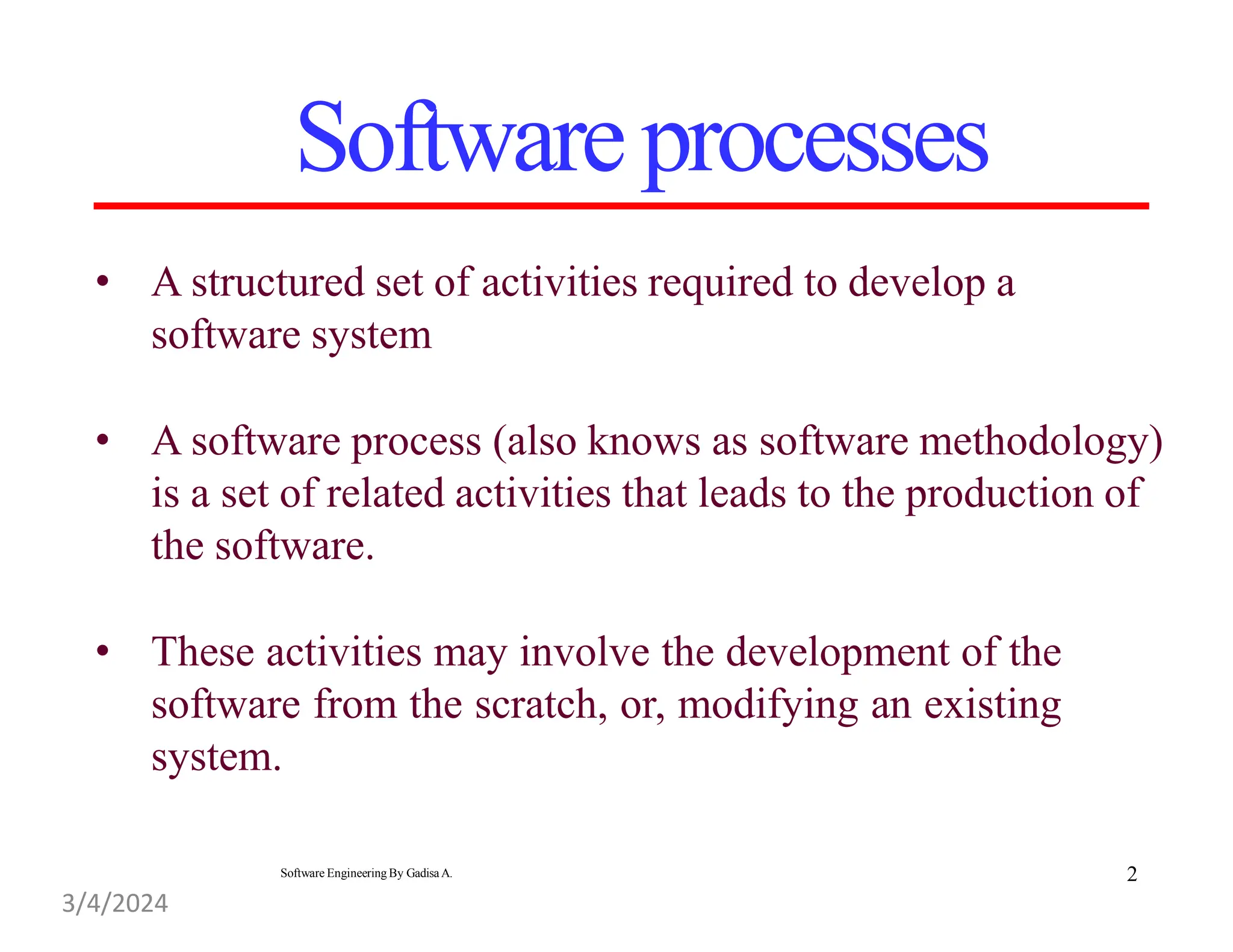 • A structured set of activities required to develop a
software system
• A software process (also knows as software methodology)
is a set of related activities that leads to the production of
the software.
• These activities may involve the development of the
software from the scratch, or, modifying an existing
system.
Softwareprocesses
2
Software Engineering By Gadisa A.
3/4/2024
 