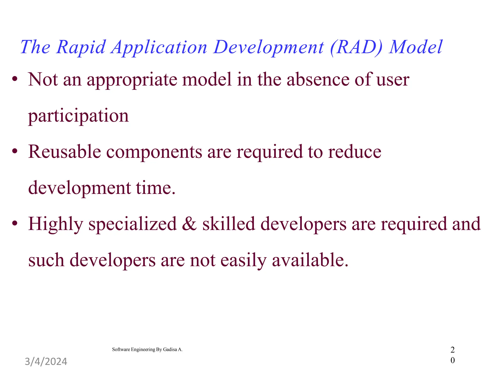 2
0
Software Engineering By Gadisa A.
The Rapid Application Development (RAD) Model
• Not an appropriate model in the absence of user
participation
• Reusable components are required to reduce
development time.
• Highly specialized & skilled developers are required and
such developers are not easily available.
3/4/2024
 
