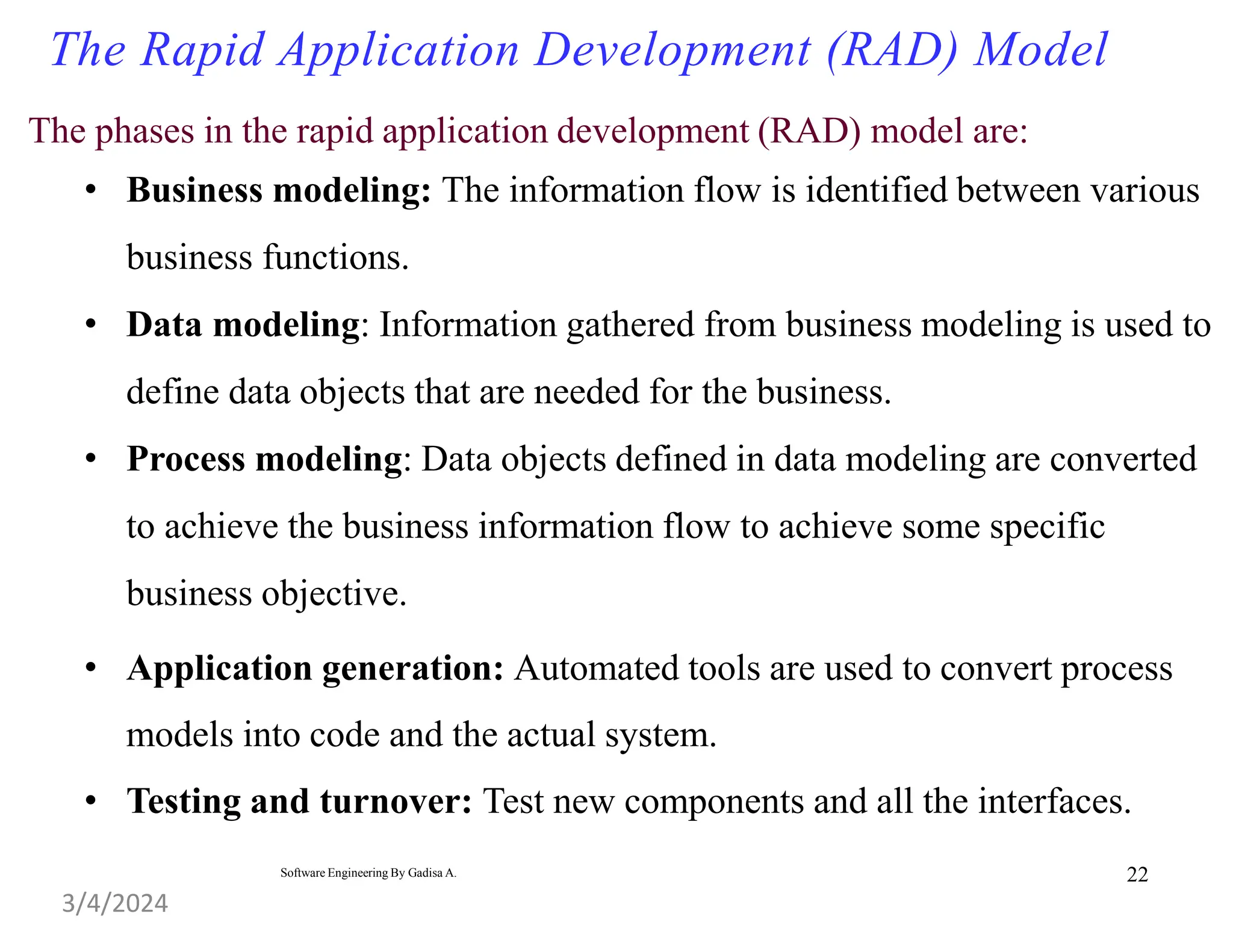 The phases in the rapid application development (RAD) model are:
• Business modeling: The information flow is identified between various
business functions.
• Data modeling: Information gathered from business modeling is used to
define data objects that are needed for the business.
• Process modeling: Data objects defined in data modeling are converted
to achieve the business information flow to achieve some specific
business objective.
• Application generation: Automated tools are used to convert process
models into code and the actual system.
• Testing and turnover: Test new components and all the interfaces.
22
The Rapid Application Development (RAD) Model
3/4/2024
Software Engineering By Gadisa A.
 