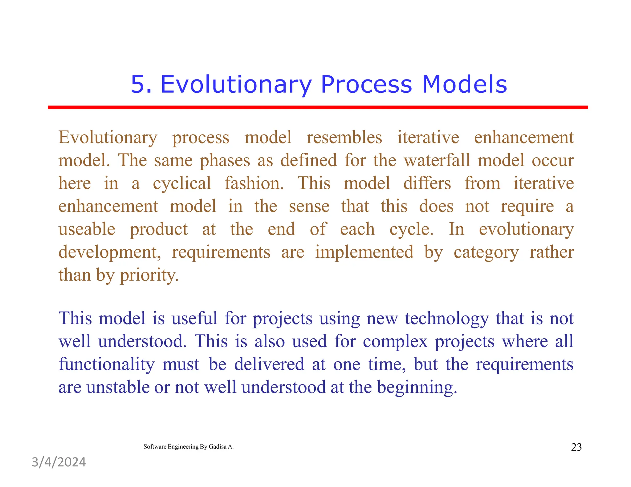 5. Evolutionary Process Models
Evolutionary process model resembles iterative enhancement
model. The same phases as defined for the waterfall model occur
here in a cyclical fashion. This model differs from iterative
enhancement model in the sense that this does not require a
useable product at the end of each cycle. In evolutionary
development, requirements are implemented by category rather
than by priority.
This model is useful for projects using new technology that is not
well understood. This is also used for complex projects where all
functionality must be delivered at one time, but the requirements
are unstable or not well understood at the beginning.
23
Software Engineering By Gadisa A.
3/4/2024
 